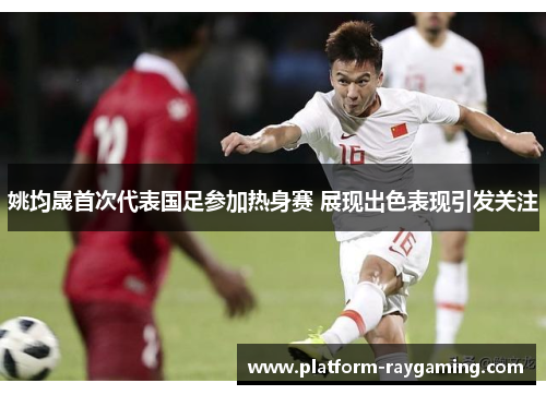 姚均晟首次代表国足参加热身赛 展现出色表现引发关注