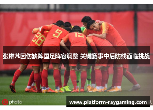 张琳芃因伤缺阵国足阵容调整 关键赛事中后防线面临挑战