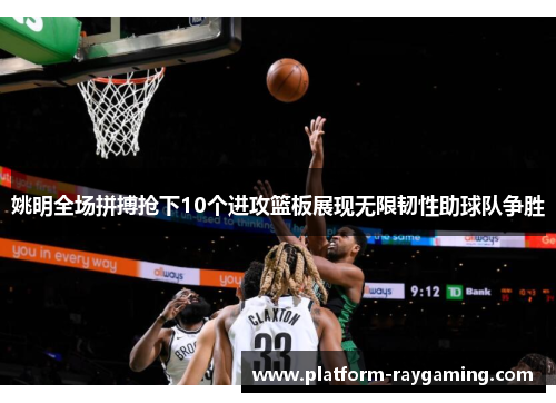 姚明全场拼搏抢下10个进攻篮板展现无限韧性助球队争胜