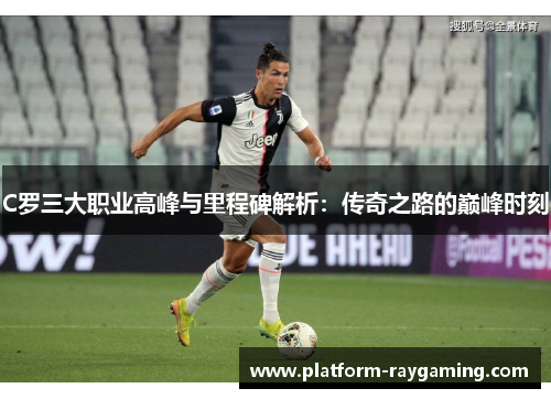 C罗三大职业高峰与里程碑解析：传奇之路的巅峰时刻