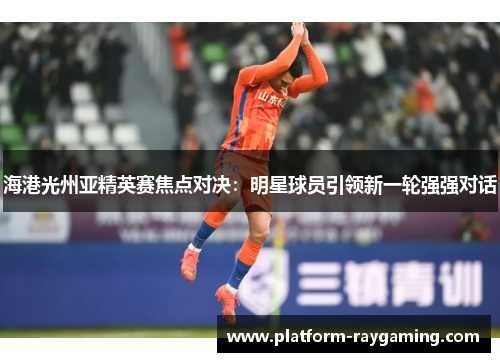 海港光州亚精英赛焦点对决：明星球员引领新一轮强强对话