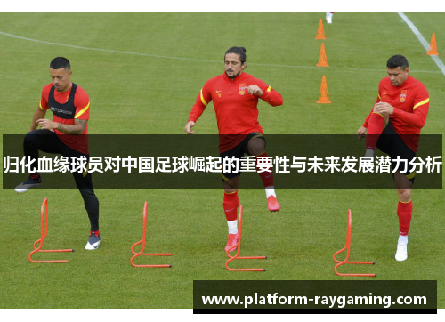 归化血缘球员对中国足球崛起的重要性与未来发展潜力分析